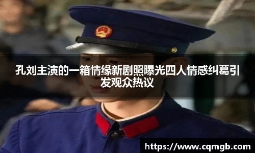 孔刘主演的一箱情缘新剧照曝光四人情感纠葛引发观众热议